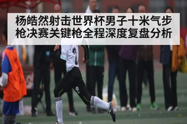杨皓然射击世界杯男子十米气步枪决赛关键枪全程深度复盘分析