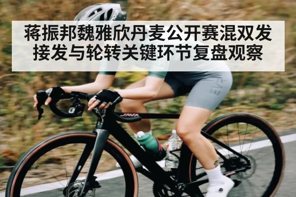 蒋振邦魏雅欣丹麦公开赛混双发接发与轮转关键环节复盘观察