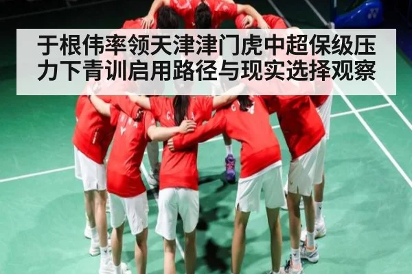 于根伟率领天津津门虎中超保级压力下青训启用路径与现实选择观察